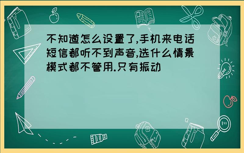 不知道怎么设置了,手机来电话短信都听不到声音,选什么情景模式都不管用.只有振动