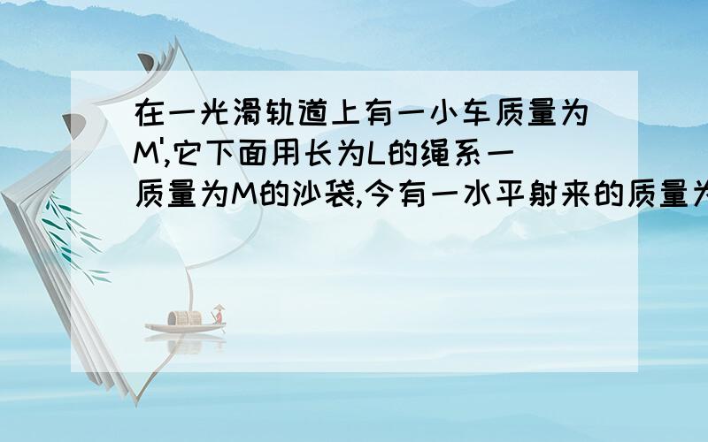 在一光滑轨道上有一小车质量为M',它下面用长为L的绳系一质量为M的沙袋,今有一水平射来的质量为m的子弹,它射入沙袋后并不