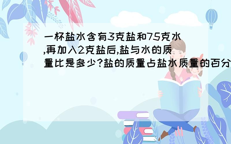 一杯盐水含有3克盐和75克水,再加入2克盐后,盐与水的质量比是多少?盐的质量占盐水质量的百分之几?