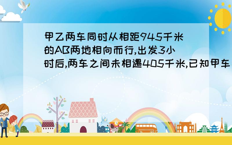 甲乙两车同时从相距945千米的AB两地相向而行,出发3小时后,两车之间未相遇405千米,已知甲车每小时行