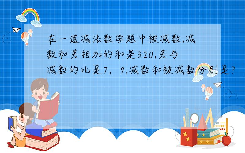 在一道减法数学题中被减数,减数和差相加的和是320,差与减数的比是7：9,减数和被减数分别是?