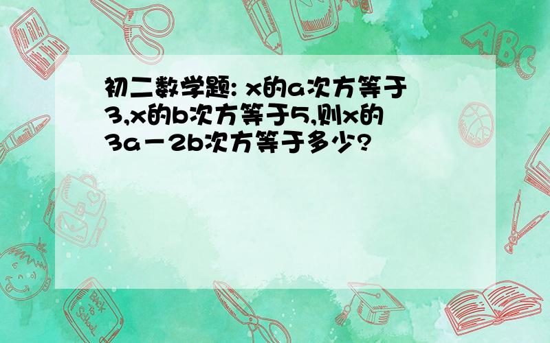 初二数学题: x的a次方等于3,x的b次方等于5,则x的3a－2b次方等于多少?