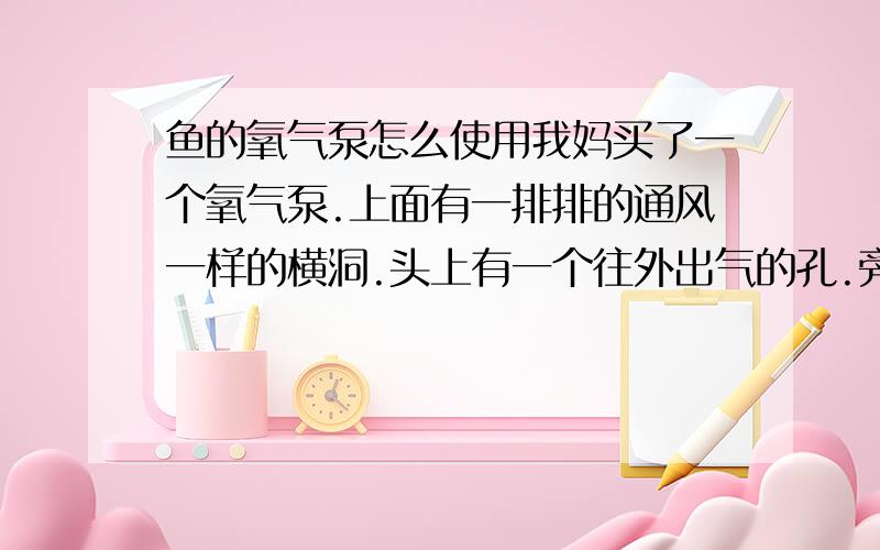 鱼的氧气泵怎么使用我妈买了一个氧气泵.上面有一排排的通风一样的横洞.头上有一个往外出气的孔.旁边有吸盘我们就把他挂在玻璃