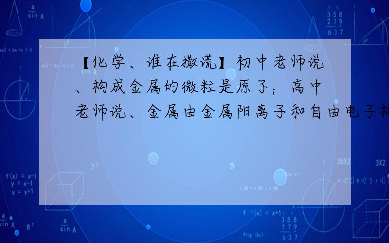 【化学、谁在撒谎】初中老师说、构成金属的微粒是原子；高中老师说、金属由金属阳离子和自由电子构成的.