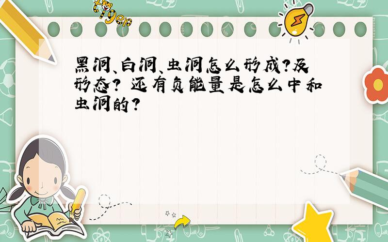 黑洞、白洞、虫洞怎么形成?及形态? 还有负能量是怎么中和虫洞的?