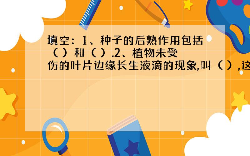 填空：1、种子的后熟作用包括（ ）和（ ）.2、植物未受伤的叶片边缘长生液滴的现象,叫（ ）,这是由于植物根系吸水大余（