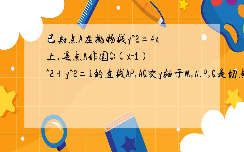 已知点A在抛物线y^2=4x上,过点A作圆C:(x-1)^2+y^2=1的直线AP,AQ交y轴于M,N.P,Q是切点.