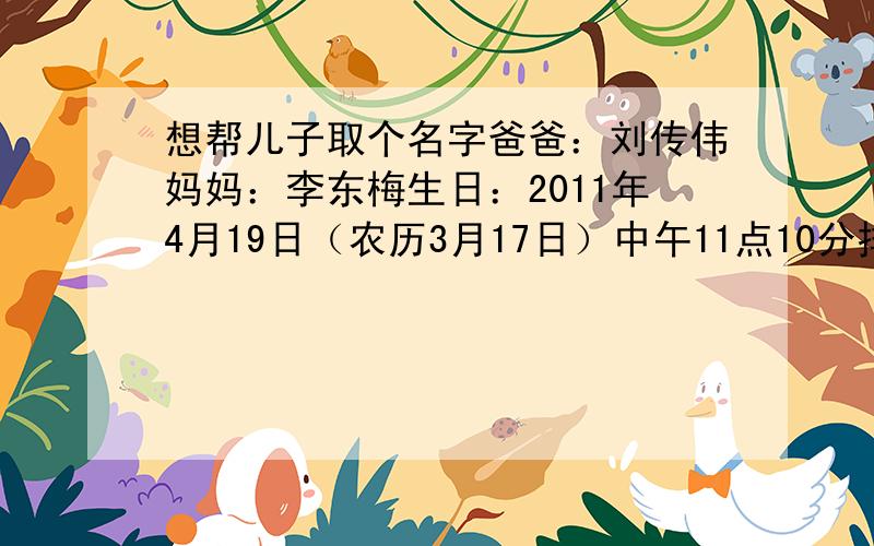 想帮儿子取个名字爸爸：刘传伟妈妈：李东梅生日：2011年4月19日（农历3月17日）中午11点10分排行：传家宝的家麻烦