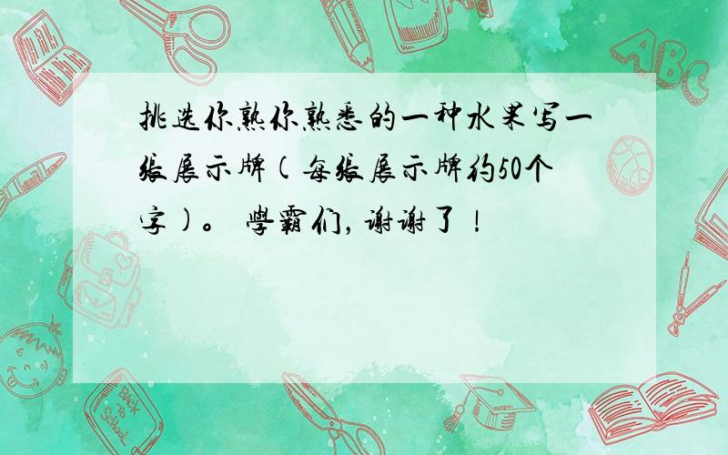 挑选你熟你熟悉的一种水果写一张展示牌(每张展示牌约50个字)。 学霸们，谢谢了！