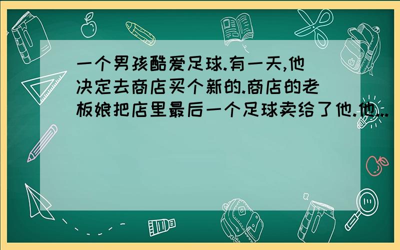 一个男孩酷爱足球.有一天,他决定去商店买个新的.商店的老板娘把店里最后一个足球卖给了他.他...