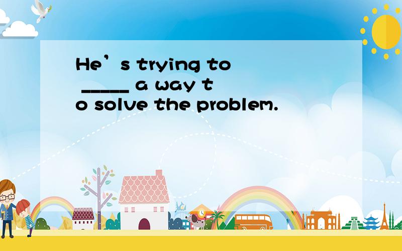 He’s trying to _____ a way to solve the problem.