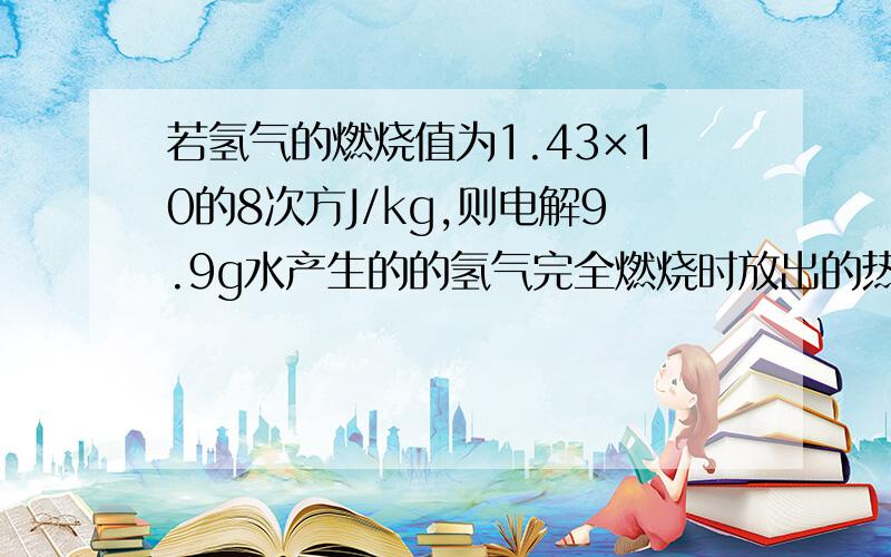 若氢气的燃烧值为1.43×10的8次方J/kg,则电解9.9g水产生的的氢气完全燃烧时放出的热量是多少?