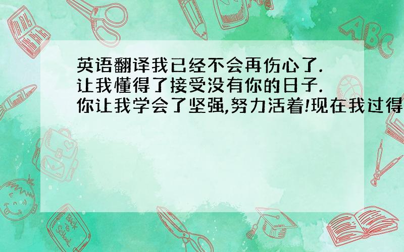 英语翻译我已经不会再伤心了.让我懂得了接受没有你的日子.你让我学会了坚强,努力活着!现在我过得很好,无论如何,请不要担忧