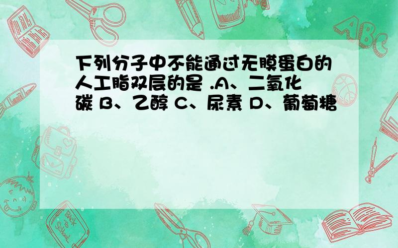 下列分子中不能通过无膜蛋白的人工脂双层的是 .A、二氧化碳 B、乙醇 C、尿素 D、葡萄糖