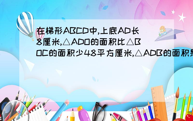 在梯形ABCD中,上底AD长8厘米,△ADO的面积比△BOC的面积少48平方厘米,△ADB的面积是96平方厘米,求梯形A