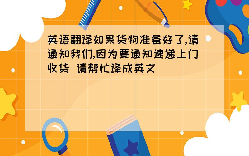 英语翻译如果货物准备好了,请通知我们,因为要通知速递上门收货 请帮忙译成英文