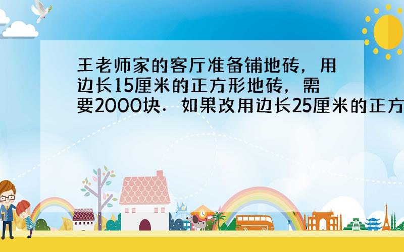 王老师家的客厅准备铺地砖，用边长15厘米的正方形地砖，需要2000块．如果改用边长25厘米的正方形地砖，需要多少块？如果