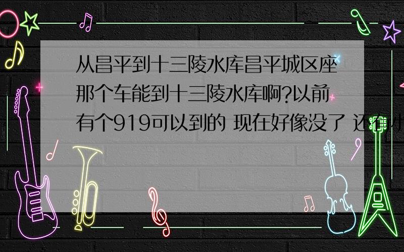 从昌平到十三陵水库昌平城区座那个车能到十三陵水库啊?以前有个919可以到的 现在好像没了 还有小公共好像都变了编号了 现