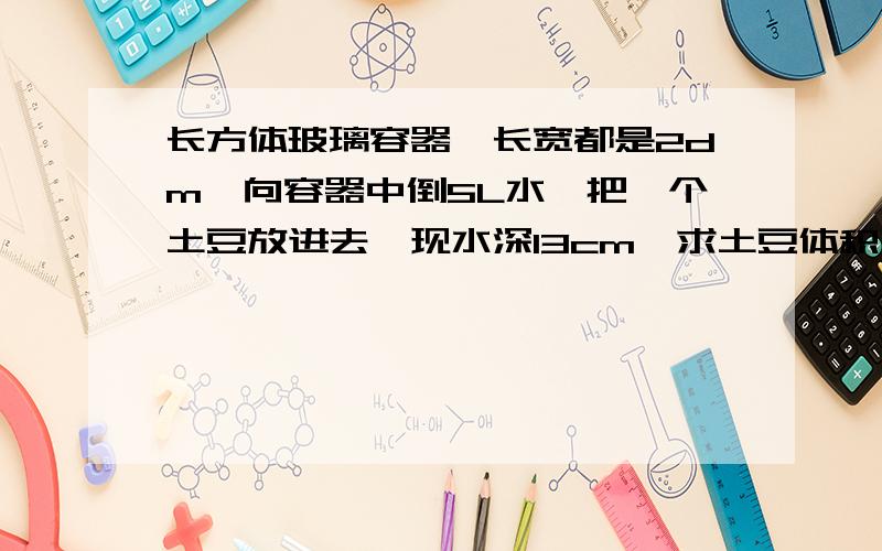 长方体玻璃容器,长宽都是2dm,向容器中倒5L水,把一个土豆放进去,现水深13cm,求土豆体积,快