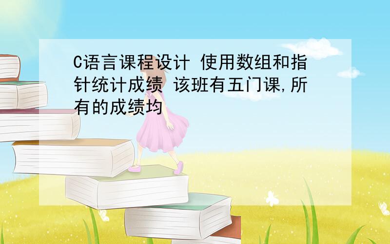 C语言课程设计 使用数组和指针统计成绩 该班有五门课,所有的成绩均