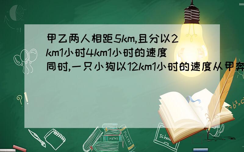 甲乙两人相距5km,且分以2km1小时4km1小时的速度同时,一只小狗以12km1小时的速度从甲奔向乙…