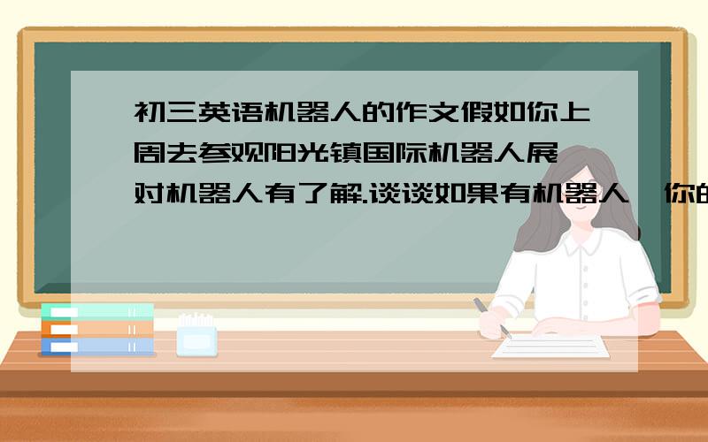 初三英语机器人的作文假如你上周去参观阳光镇国际机器人展,对机器人有了解.谈谈如果有机器人,你的生活会有那些变化?1好处：