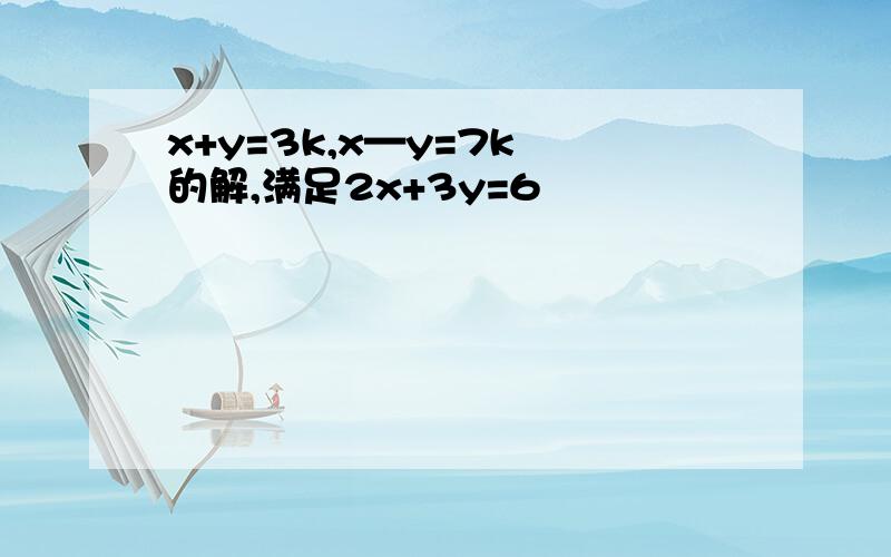 x+y=3k,x—y=7k 的解,满足2x+3y=6