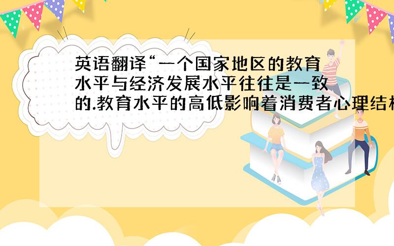 英语翻译“一个国家地区的教育水平与经济发展水平往往是一致的.教育水平的高低影响着消费者心理结构和消费结构,从而影响企业营