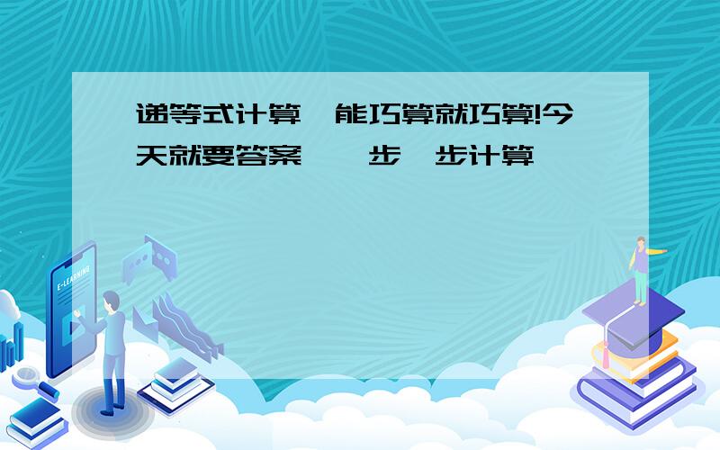 递等式计算,能巧算就巧算!今天就要答案,一步一步计算,