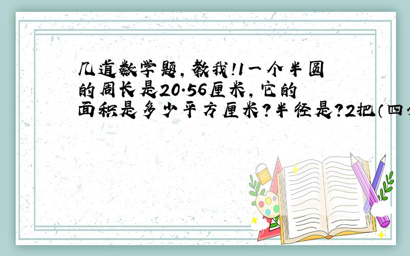 几道数学题,教我!1一个半圆的周长是20.56厘米,它的面积是多少平方厘米?半径是?2把（四分之三）：（2）的后项加上6