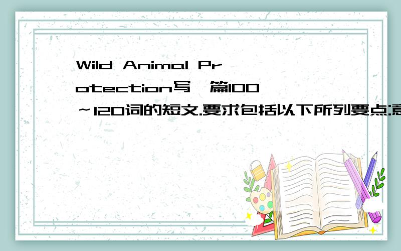 Wild Animal Protection写一篇100～120词的短文.要求包括以下所列要点:意义:野生