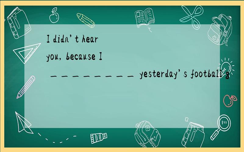 I didn’t hear you, because I ________ yesterday’s football g