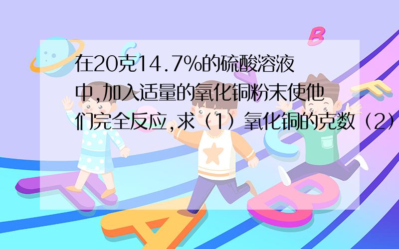 在20克14.7%的硫酸溶液中,加入适量的氧化铜粉末使他们完全反应,求（1）氧化铜的克数（2）完全反应后生成溶液的浓度