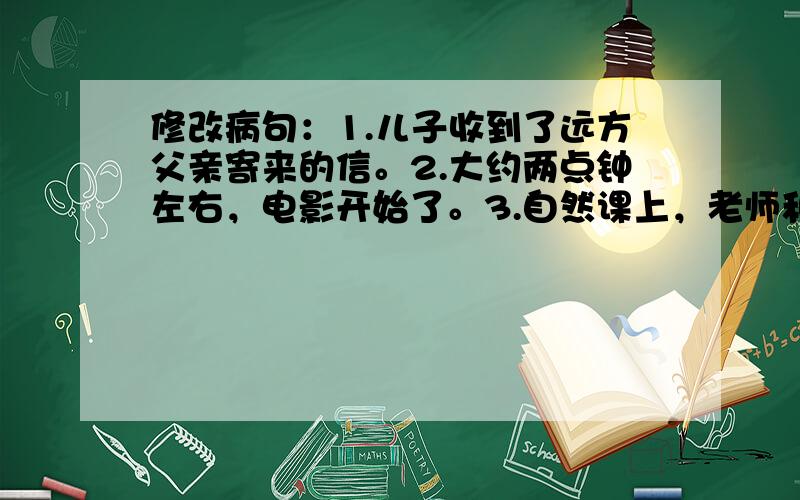 修改病句：1.儿子收到了远方父亲寄来的信。2.大约两点钟左右，电影开始了。3.自然课上，老师和我们一起做了许多兴趣的实验