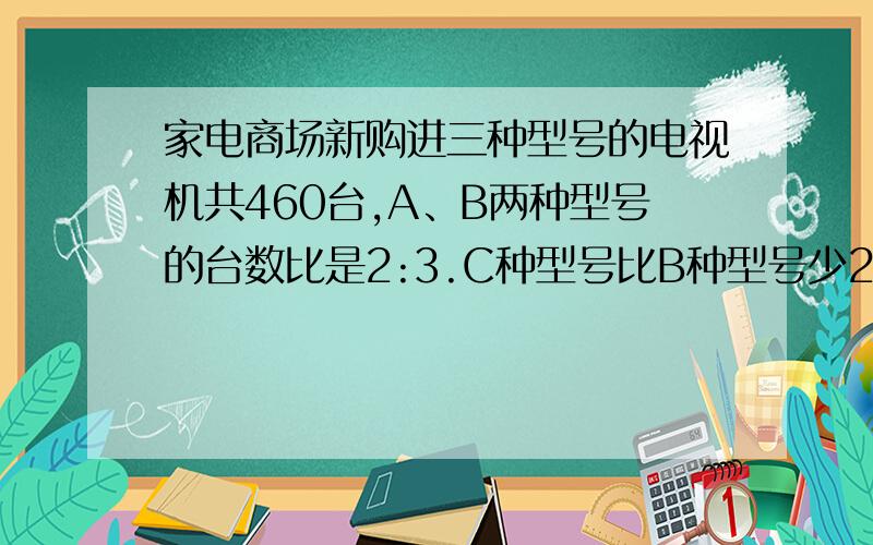 家电商场新购进三种型号的电视机共460台,A、B两种型号的台数比是2:3.C种型号比B种型号少20台,C种型号购进了多少