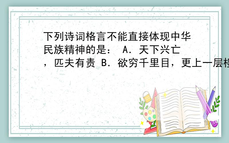 下列诗词格言不能直接体现中华民族精神的是： A．天下兴亡，匹夫有责 B．欲穷千里目，更上一层楼 C．位卑未敢忘忧国 D．