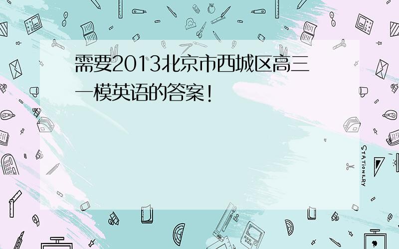 需要2013北京市西城区高三一模英语的答案!