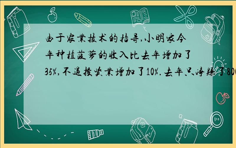 由于农业技术的指导,小明家今年种植菠萝的收入比去年增加了35%,不过投资业增加了10%.去年只净赚了8000