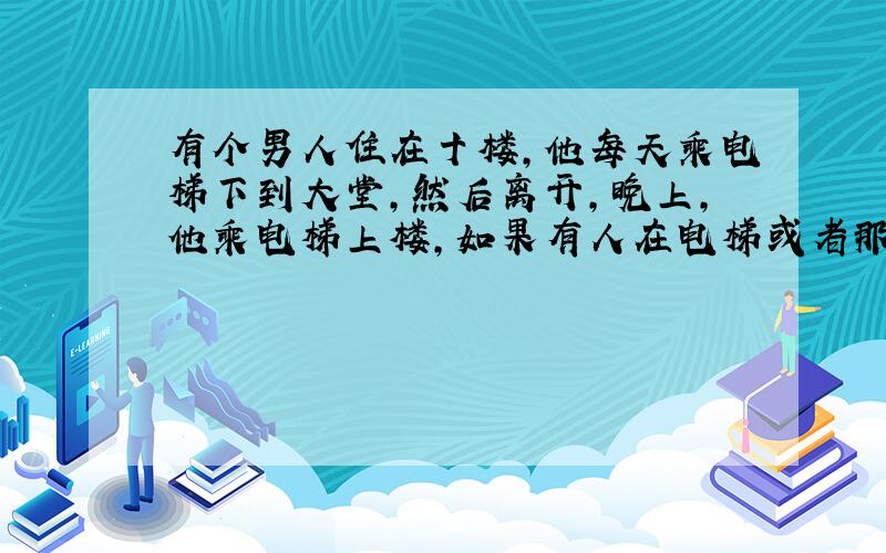 有个男人住在十楼,他每天乘电梯下到大堂,然后离开,晚上,他乘电梯上楼,如果有人在电梯或者那天下雨,他会直接到达十楼,否则