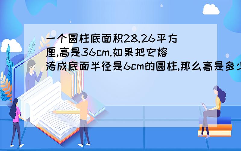 一个圆柱底面积28.26平方厘,高是36cm.如果把它熔涛成底面半径是6cm的圆柱,那么高是多少?用比例解