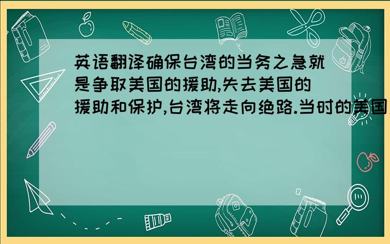 英语翻译确保台湾的当务之急就是争取美国的援助,失去美国的援助和保护,台湾将走向绝路.当时的美国对台湾采取的是什么政策呢?