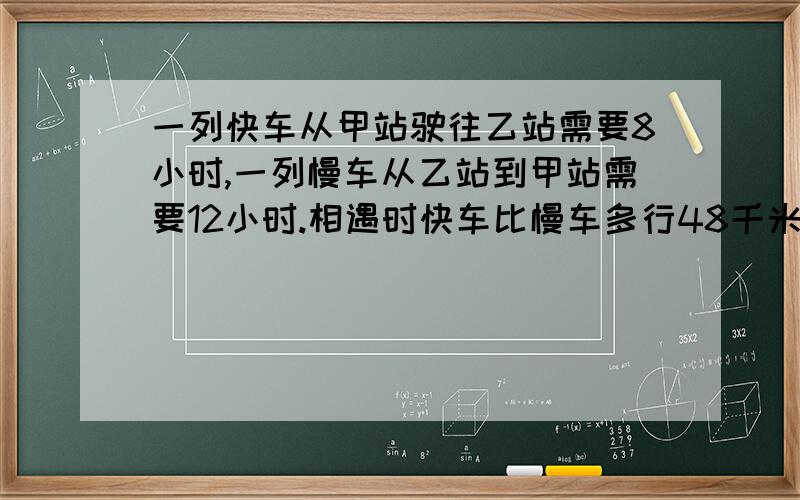 一列快车从甲站驶往乙站需要8小时,一列慢车从乙站到甲站需要12小时.相遇时快车比慢车多行48千米,甲、