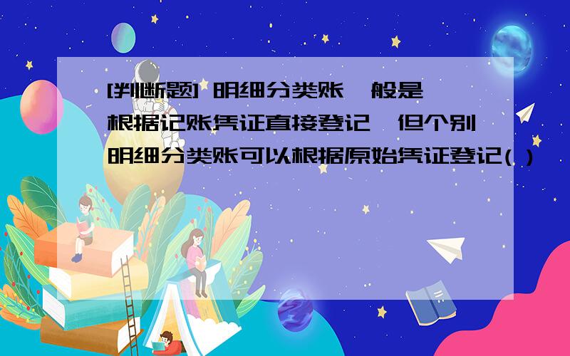 [判断题] 明细分类账一般是根据记账凭证直接登记,但个别明细分类账可以根据原始凭证登记( )