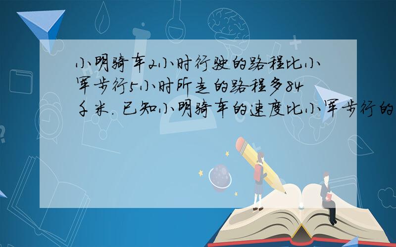 小明骑车2小时行驶的路程比小军步行5小时所走的路程多84千米. 已知小明骑车的速度比小军步行的速度每小时快10千米,那么