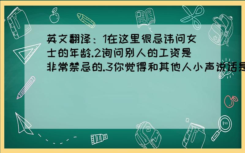 英文翻译：1在这里很忌讳问女士的年龄.2询问别人的工资是非常禁忌的.3你觉得和其他人小声说话是缺乏自信的表现吗?