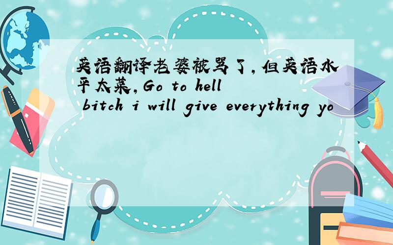 英语翻译老婆被骂了,但英语水平太菜,Go to hell bitch i will give everything yo