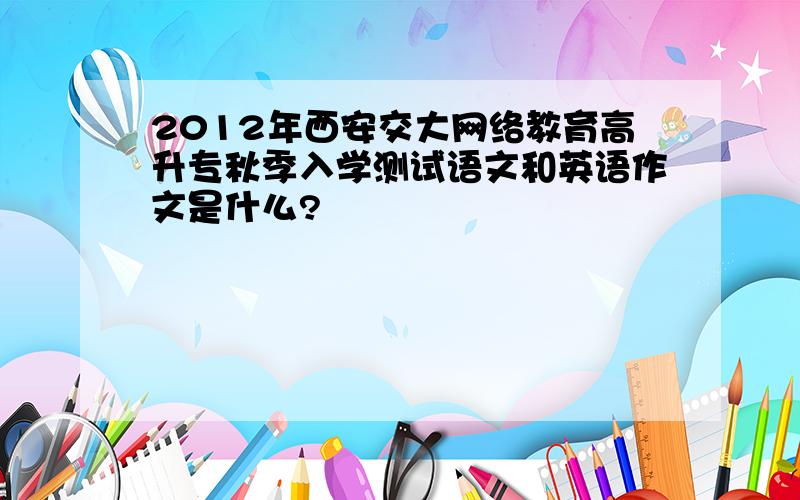 2012年西安交大网络教育高升专秋季入学测试语文和英语作文是什么?