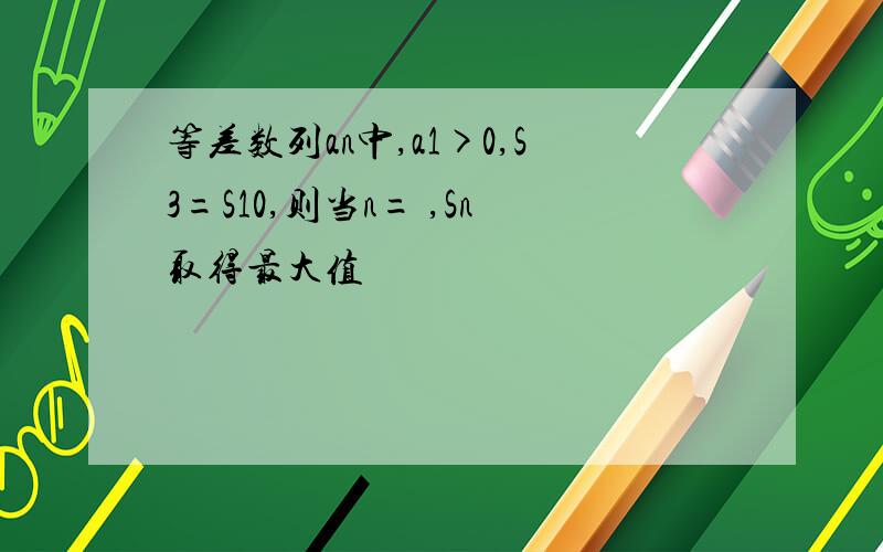 等差数列an中,a1>0,S3=S10,则当n= ,Sn取得最大值