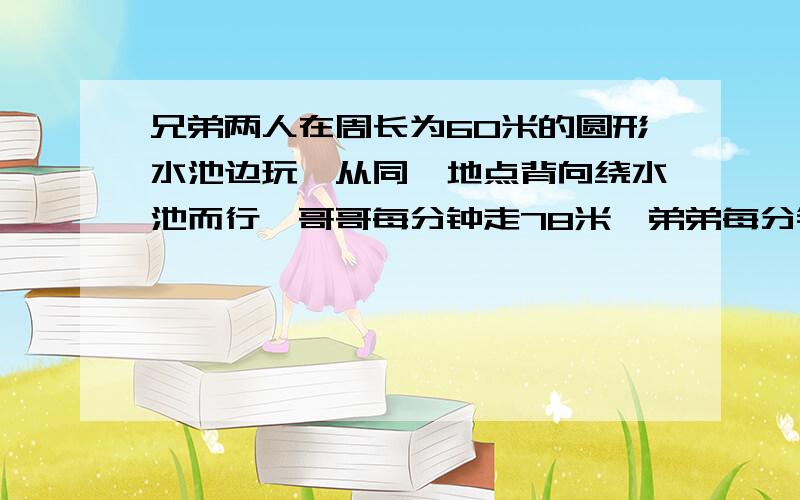 兄弟两人在周长为60米的圆形水池边玩,从同一地点背向绕水池而行,哥哥每分钟走78米,弟弟每分钟走72米,