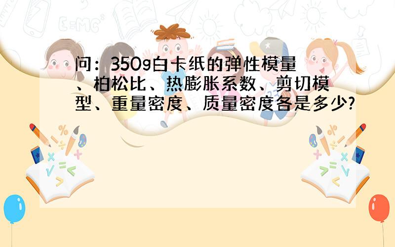 问：350g白卡纸的弹性模量、柏松比、热膨胀系数、剪切模型、重量密度、质量密度各是多少?